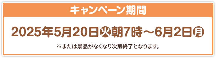 キャンペーン期間 2025年5月20日(火)朝7時〜6月2日(月) ※または景品がなくなり次第終了となります。