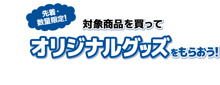 先着・数量限定！ 対象商品を買って オリジナルグッズをもらおう！