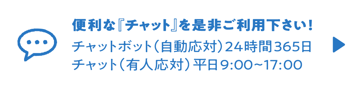 便利な『チャット』を是非ご利用下さい！チャットボット（自動応対）24時間365日、チャット（有人応対）平日9:00~17:00