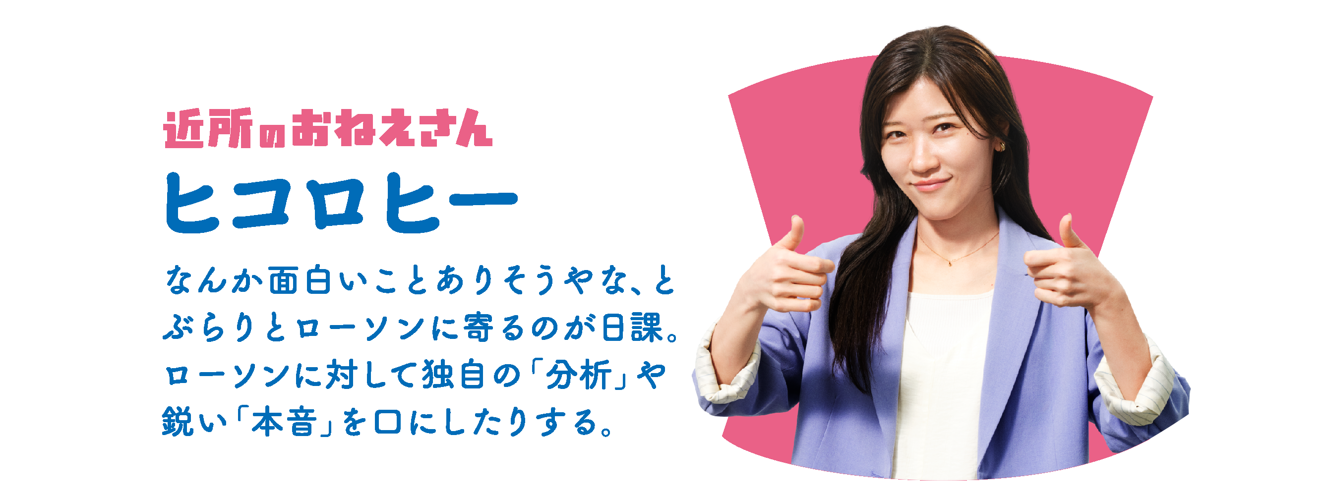 近所のおねえさん ヒコロヒー：なんか面白いことありそうやな、と、ぶらりとローソンに寄るのが日課。ローソンに対して独自の「分析」や鋭い「本音」を口にしたりする。