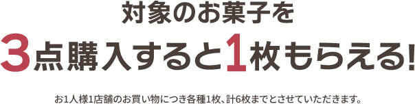 対象のお菓子を3点購入すると1枚もらえる！ お1人様1店舗のお買い物につき各種1枚、計6枚までとさせていただきます。