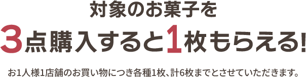 対象のお菓子を3点購入すると1枚もらえる！ お1人様1店舗のお買い物につき各種1枚、計6枚までとさせていただきます。