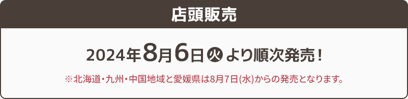 店頭販売 2024年8月6日(火)より順次販売! ※北海道・九州・中国地域と愛媛県は8月7日(水)からの発売となります。