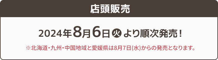 店頭販売 2024年8月6日(火)より順次販売! ※北海道・九州・中国地域と愛媛県は8月7日(水)からの発売となります。