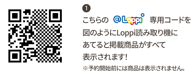 ① こちらの@Loppi専用コードを図のようにLoppi読み取り機にあてると掲載商品がすべて表示されます！ ※予約開始前には商品は表示されません。