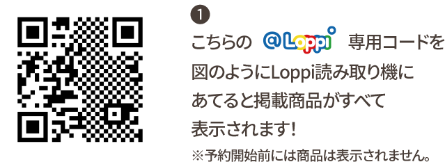 ① こちらの@Loppi専用コードを図のようにLoppi読み取り機にあてると掲載商品がすべて表示されます！ ※予約開始前には商品は表示されません。