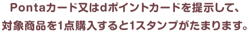 Pontaカード又はdポイントカードを提示して、対象商品を1点購入すると1スタンプがたまります。