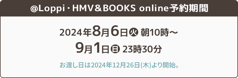 @Loppi・HMV＆BOOKS online 予約期間 2024年8月6日(火)朝10時〜9月1日(日)23時30分 お渡し日は2024年12月26日(木)より開始。