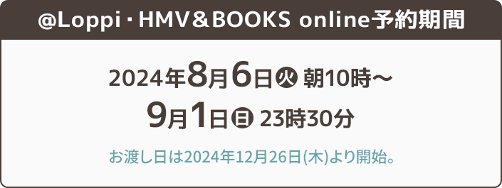 @Loppi・HMV＆BOOKS online 予約期間 2024年8月6日(火)朝10時〜9月1日(日)23時30分 お渡し日は2024年12月26日(木)より開始。