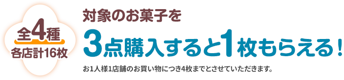 全4種 各店計16枚 対象のお菓子を3点購入すると1枚もらえる! お1人様1店舗のお買い物につき4枚までとさせていただきます。