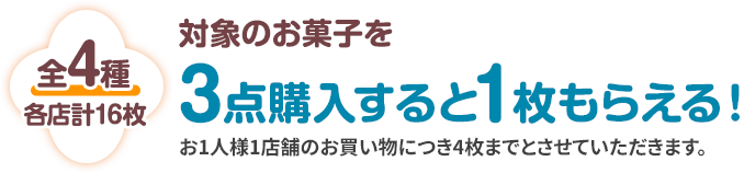 全4種 各店計16枚 対象のお菓子を3点購入すると1枚もらえる! お1人様1店舗のお買い物につき4枚までとさせていただきます。
