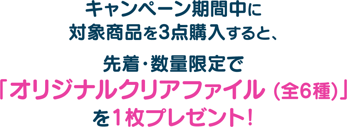 キャンペーン期間中に対象商品を3点購入すると、先着・数量限定で「オリジナルクリアファイル (全6種)」を1枚プレゼント！