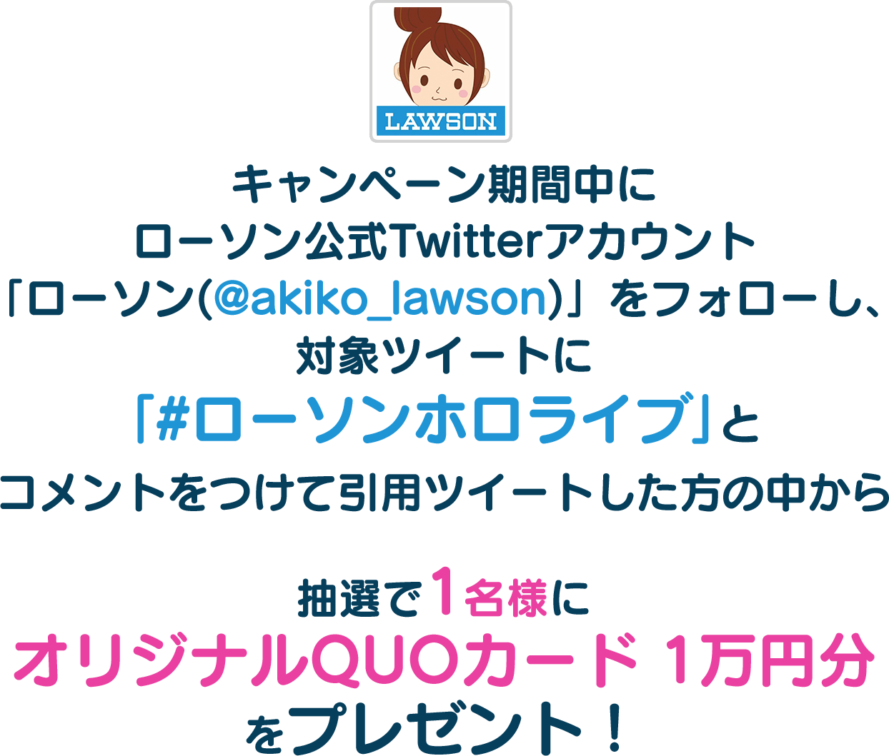 キャンペーン期間中にローソン公式Twitterアカウント「ローソン(@akiko_lawson)」をフォローし、対象ツイートに｢#ローソンホロライブ｣とコメントをつけて引用ツイートした方の中から抽選で1名様にオリジナルQUOカード 1万円分をプレゼント！