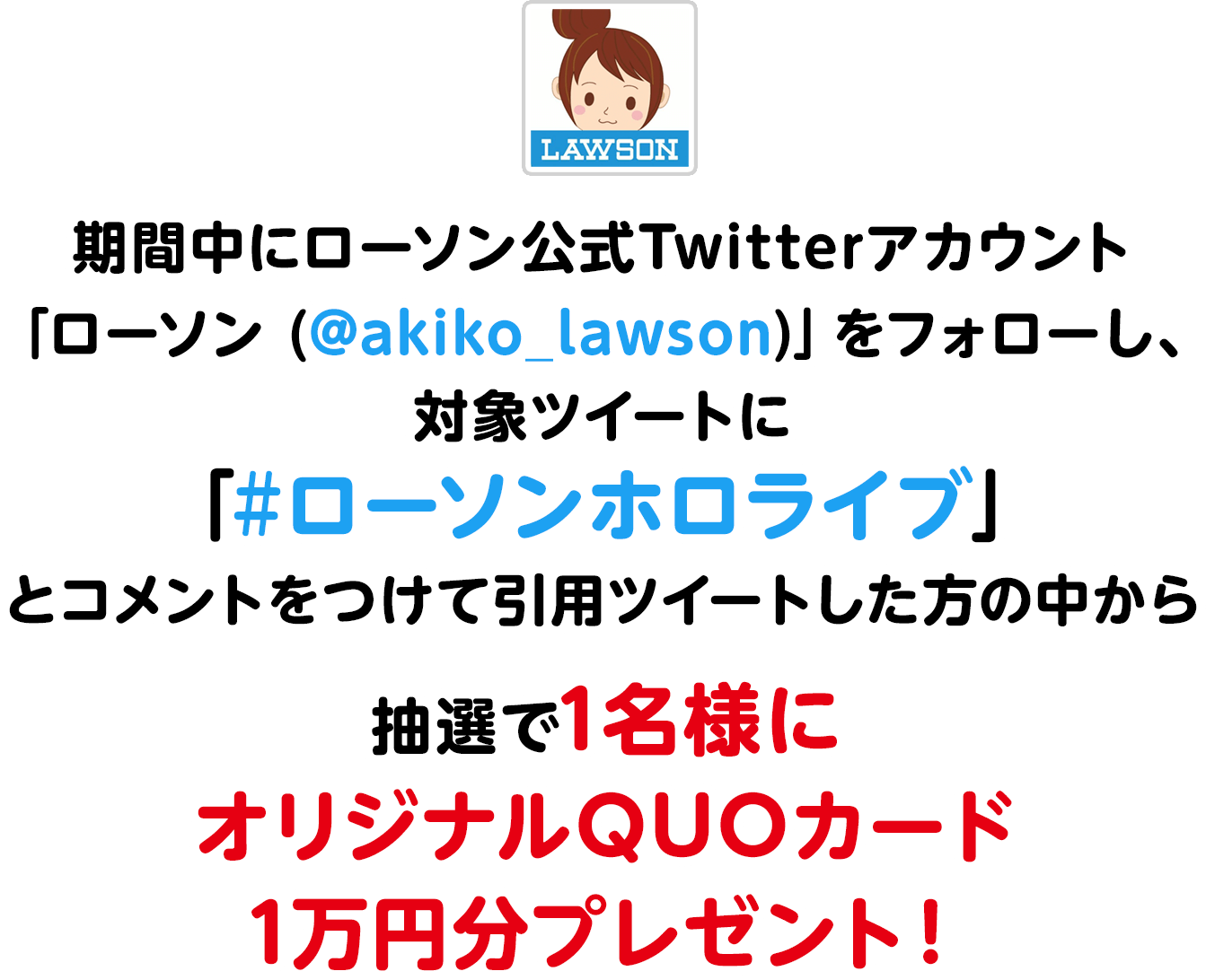 期間中にローソン公式Twitterアカウント「ローソン (@akiko_lawson)」をフォローし、
                  対象ツイートに「#ローソンホロライブ」とコメントをつけて引用ツイートした方の中から抽選で1名様にオリジナルQUOカード1万円分プレゼント！