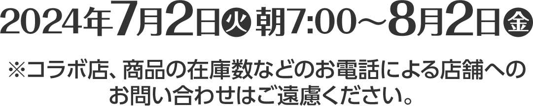 2024年7月2日(火)朝7:00～8月2日(金)※コラボ店、商品の在庫数などのお電話による店舗へのお問い合わせはご遠慮ください。