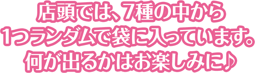 店頭では、7種の中から1つランダムで袋に入っています。何が出るかはお楽しみに♪