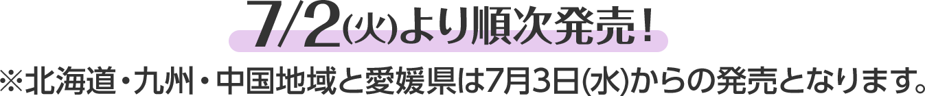 7/2(火)より順次発売！※北海道・九州・中国地域と愛媛県は7月3日(水)からの発売となります。