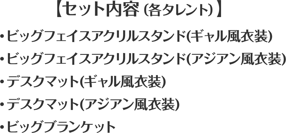 【セット内容（各タレント）】・ビッグフェイスアクリルスタンド(ギャル風衣装)・ビッグフェイスアクリルスタンド(アジアン風衣装)・デスクマット(ギャル風衣装)・デスクマット(アジアン風衣装)・ビッグブランケット