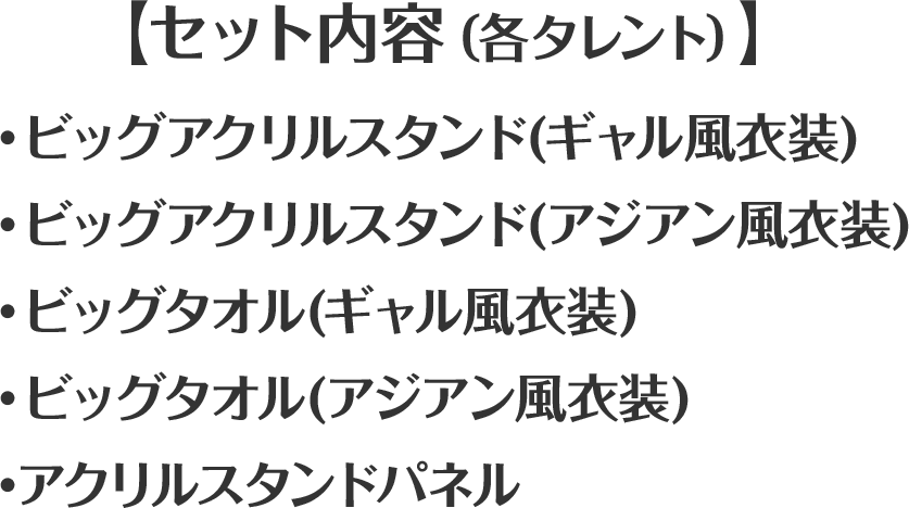 【セット内容（各タレント）】・ビッグアクリルスタンド(ギャル風衣装)・ビッグアクリルスタンド(アジアン風衣装)・ビッグタオル(ギャル風衣装)・ビッグタオル(アジアン風衣装)・アクリルスタンドパネル