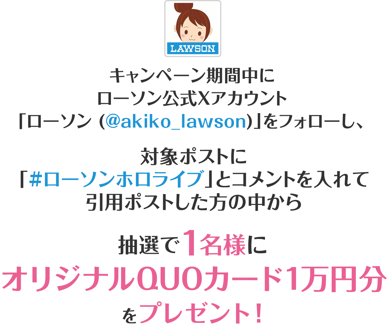 キャンペーン期間中にローソン公式Xアカウント「ローソン (@akiko_lawson)」をフォローし、対象ポストに「#ローソンホロライブ」とコメントを入れて引用ポストした方の中から抽選で1名様にオリジナルQUOカード1万円分をプレゼント！