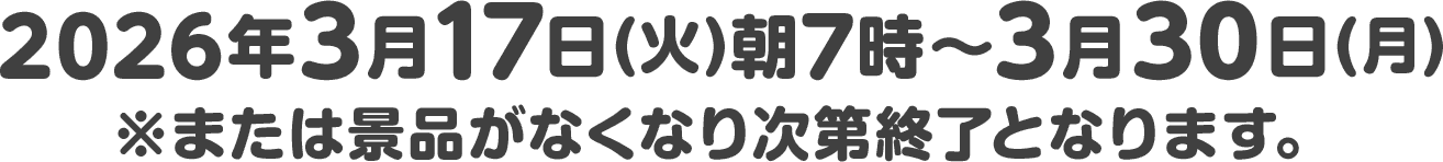 2026年3月17日(火)朝7時〜3月30日(月)※または景品がなくなり次第終了となります。