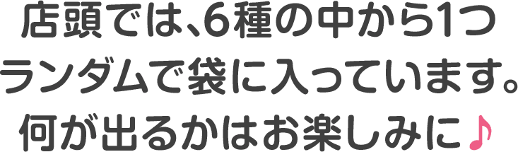 店頭では､6種の中から1つランダムで袋に入っています｡何が出るかはお楽しみに♪