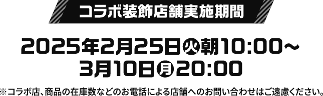 コラボ装飾店舗実施期間 2025年2月25日(火)朝10:00〜3月10日(月)20:00 ※コラボ店、商品の在庫数などのお電話による店舗へのお問い合わせはご遠慮ください。