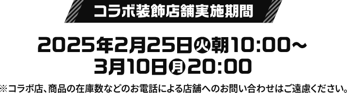 コラボ装飾店舗実施期間 2025年2月25日(火)朝10:00〜3月10日(月)20:00 ※コラボ店、商品の在庫数などのお電話による店舗へのお問い合わせはご遠慮ください。