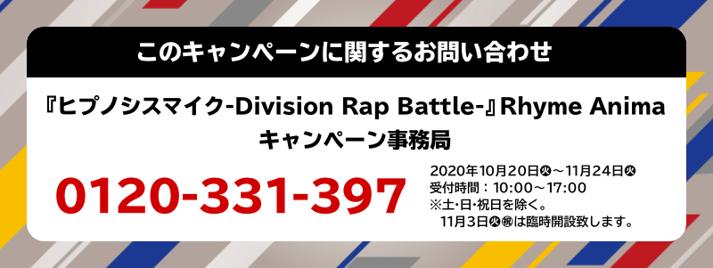 このキャンペーンに関するお問い合わせ 『ヒプノシスマイク-Division Rap Battle-』Rhyme Anima キャンペーン事務局 0120-331-397 2020年10月20日(火)～11月24日(火) 受付時間：10:00～17:00 ※土・日・祝日を除く 11月3日(火・祝)は臨時開設致します。