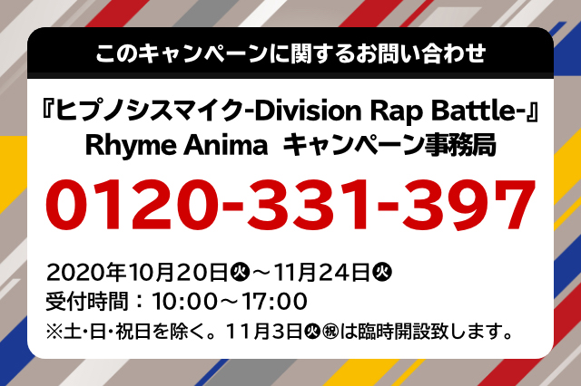 このキャンペーンに関するお問い合わせ 『ヒプノシスマイク-Division Rap Battle-』Rhyme Anima キャンペーン事務局 0120-331-397 2020年10月20日(火)～11月24日(火) 受付時間：10:00～17:00 ※土・日・祝日を除く 11月3日(火・祝)は臨時開設致します。