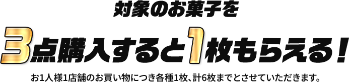 対象のお菓子を3点購入すると1枚もらえる！ お1人様1店舗のお買い物につき各種1枚、計6枚までとさせていただきます。