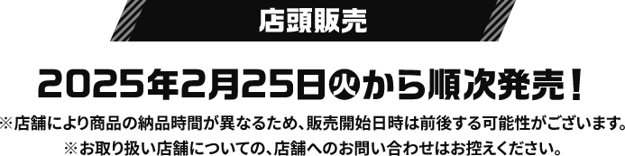 店頭販売 2025年2月25日(火)から順次発売！ ※店舗により商品の納品時間が異なるため、販売開始日時は前後する可能性がございます。 ※お取り扱い店舗についての、店舗へのお問い合わせはお控えください。