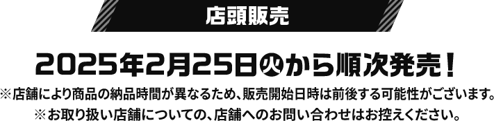 店頭販売 2025年2月25日(火)から順次発売！ ※店舗により商品の納品時間が異なるため、販売開始日時は前後する可能性がございます。 ※お取り扱い店舗についての、店舗へのお問い合わせはお控えください。