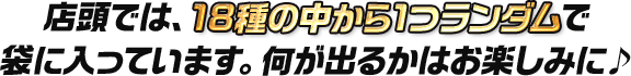 店頭では、18種の中から1つランダムで袋に入っています。 何が出るかはお楽しみに♪