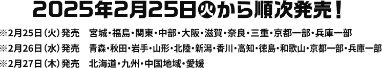 2025年2月25日(火)から順次発売！ ※2月25日(火)発売 宮城・福島・関東・中部・大阪・滋賀・奈良・三重・京都一部・兵庫一部 ※2月26日(水)発売 青森・秋田・岩手・山形・北陸・新潟・香川・高知・徳島・和歌山・京都一部・兵庫一部 ※2月27日(木)発売 北海道・九州・中国地域・愛媛