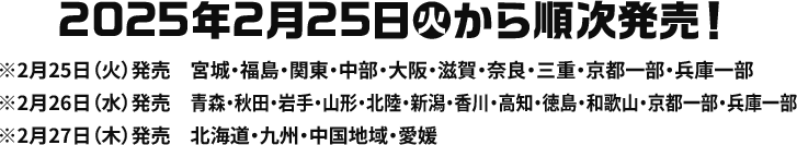 2025年2月25日(火)から順次発売！ ※2月25日(火)発売 宮城・福島・関東・中部・大阪・滋賀・奈良・三重・京都一部・兵庫一部 ※2月26日(水)発売 青森・秋田・岩手・山形・北陸・新潟・香川・高知・徳島・和歌山・京都一部・兵庫一部 ※2月27日(木)発売 北海道・九州・中国地域・愛媛