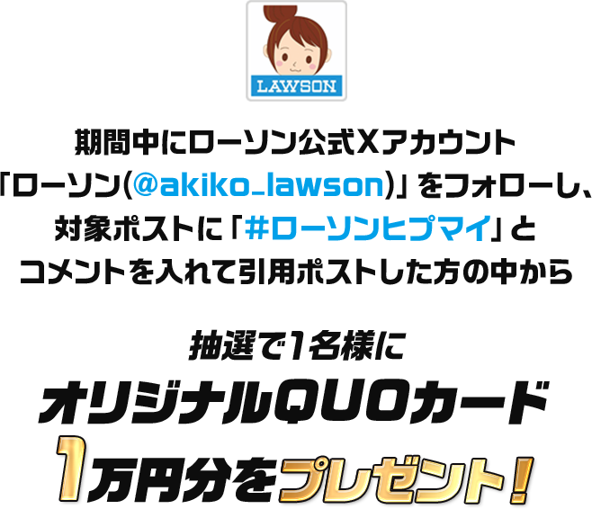 期間中にローソン公式Xアカウント「ローソン(@akiko-lawson)」をフォローし、対象ポストに「#ローソンヒプマイ」とコメントを入れて引用ポストした方の中から抽選で1名様にオリジナルQUOカード1万円分をプレゼント!