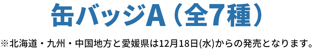 缶バッジA（全7種）※北海道・九州・中国地方と愛媛県は12月18日(水)からの発売となります。