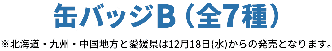 缶バッジB（全7種）※北海道・九州・中国地方と愛媛県は12月18日(水)からの発売となります。