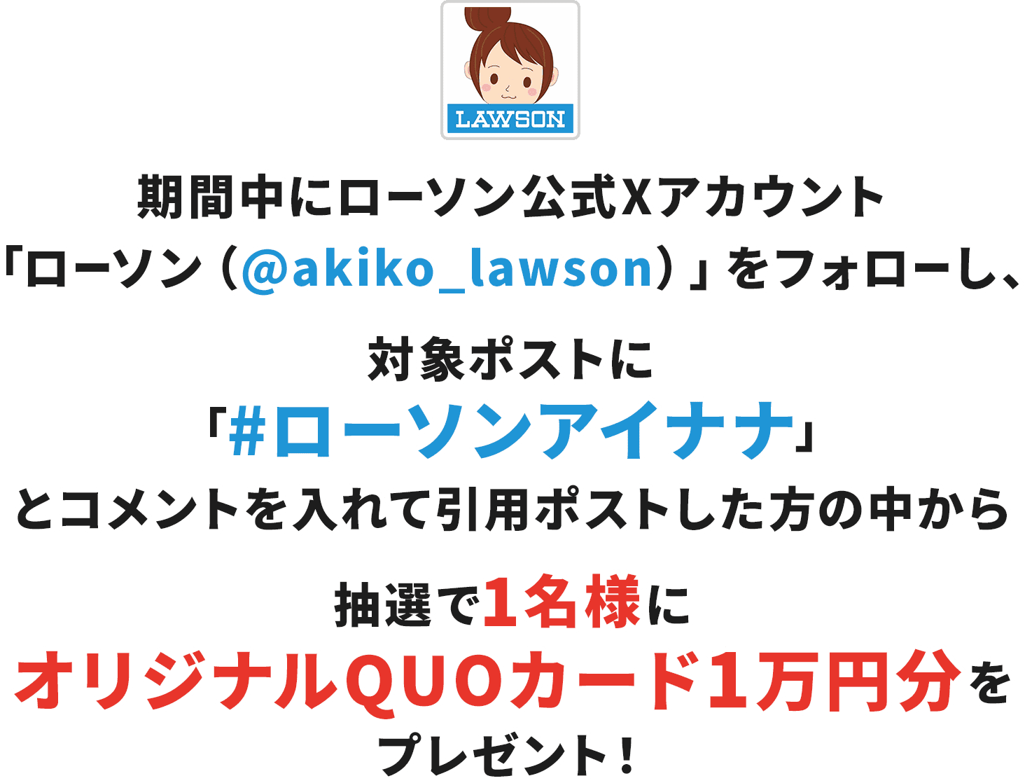 期間中にローソン公式Xアカウント「ローソン（@akiko_lawson）」をフォローし、対象ポストに「#ローソンアイナナ」とコメントを入れて引用ポストした方の中から抽選で1名様にオリジナルQUOカード1万円分をプレゼント！