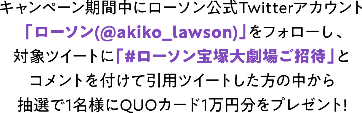 キャンペーン 期間中にローソン公式Twitterアカウント「ローソン(@akiko_lawson)」をフォローし、対象ツイートに「#ローソン宝塚大劇場ご招待」とコメントを付けて引用ツイートした方の中から抽選で1名様にQUOカード1万円分をプレゼント！