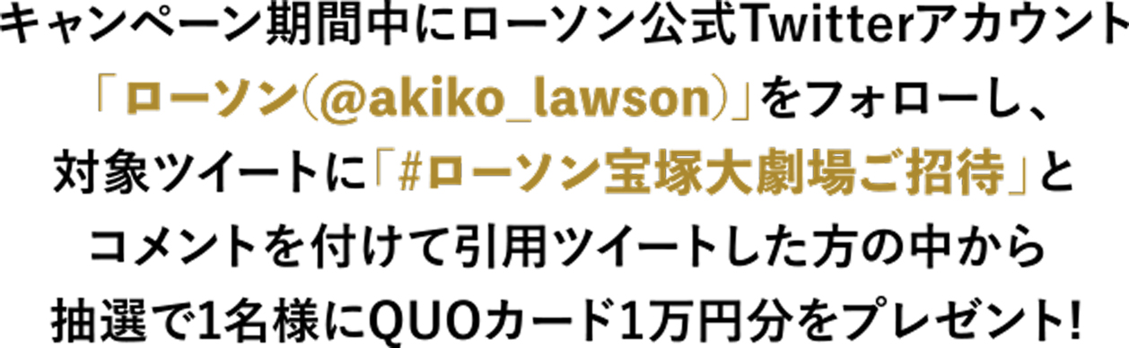 キャンペーン期間中にローソン公式Twitterアカウント  「ローソン(@akiko_lawson)」をフォローし、 対象ツイートに「#ローソン宝塚大劇場ご招待」と コメントを付けて引用ツイートした方の中から 抽選で1名様にQUOカード1万円分をプレゼント! 
