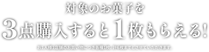対象のお菓子を3点購入すると1枚もらえる！ お1人様1店舗のお買い物につき各種1枚、計6枚までとさせていただきます。
