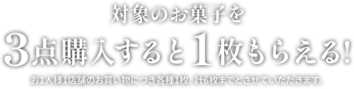 対象のお菓子を3点購入すると1枚もらえる！ お1人様1店舗のお買い物につき各種1枚、計6枚までとさせていただきます。