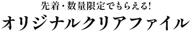 先着・数量限定でもらえる！ オリジナルクリアファイル