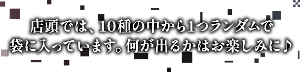 店頭では、10種の中から1つランダムで袋に入っています。何が出るかはお楽しみに♪