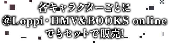 各キャラクターごとに@Loppi・HMV&BOOKS onlineでもセットで販売!