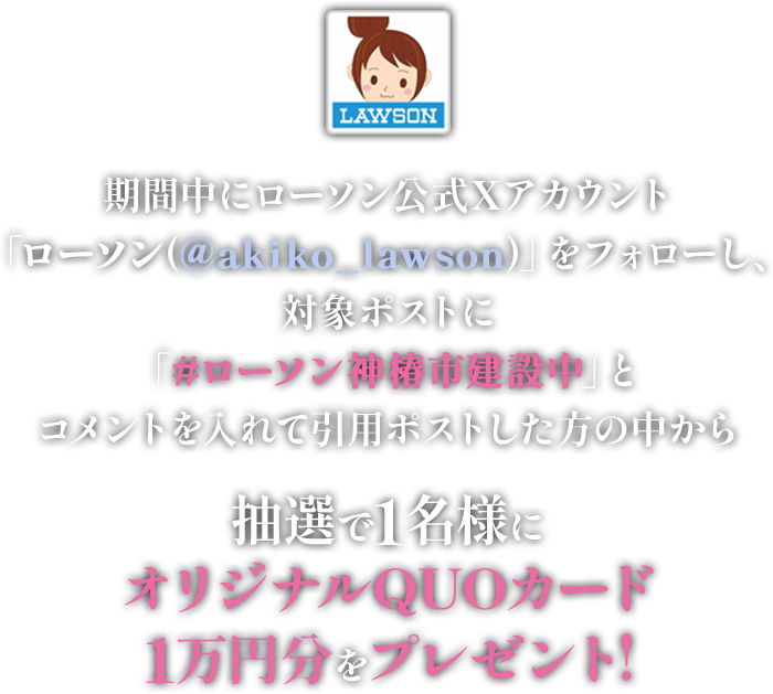 期間中にローソン公式Xアカウント「ローソン(@akiko_lawson)」をフォローし、対象ポストに「#ローソン神椿市建設中」とコメントを入れて引用ポストした方の中から抽選で1名様にオリジナルQUOカード1万円分をプレゼント!