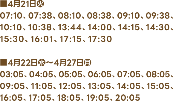 ■4月21日(火) 07:10、07:38、08:10、08:38、09:10、09:38、10:10、10:38、13:44、14:00、14:15、14:30、15:30、16:01、17:15、17:30 ■4月22日(水)〜4月27日(月) 03:05、04:05、05:05、06:05、07:05、08:05、09:05、11:05、12:05、13:05、14:05、15:05、16:05、17:05、18:05、19:05、20:05