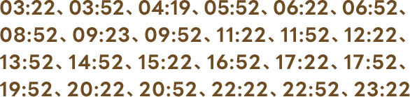 03:22、03:52、04:19、05:52、06:22、06:52、08:52、09:23、09:52、11:22、11:52、12:22、13:52、14:52、15:22、16:52、17:22、17:52、19:52、20:22、20:52、22:22、22:52、23:22
